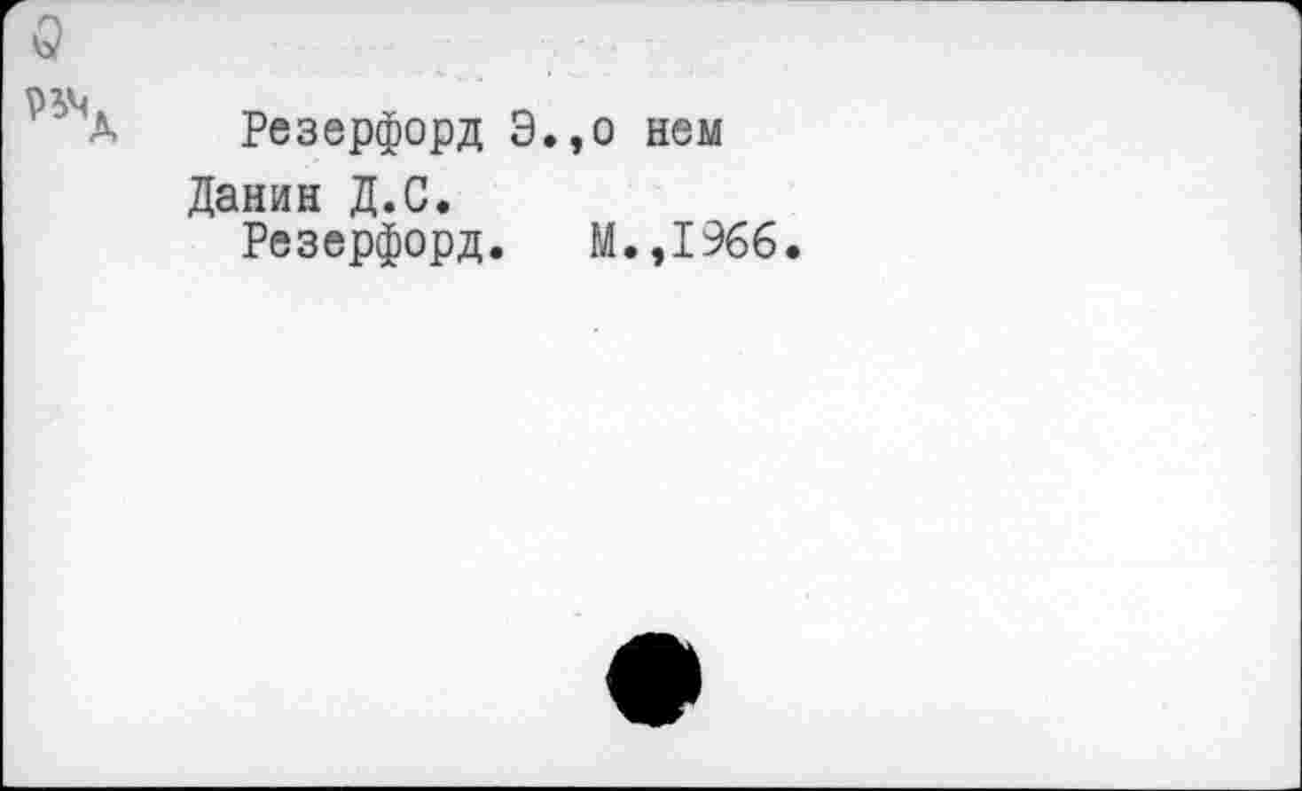 ﻿о
рхъ
Д Резерфорд Э.,о нем
Данин Д.С.
Резерфорд. М.,1966.